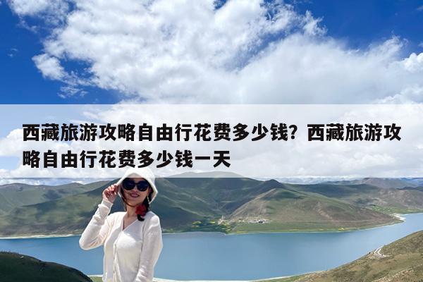 西藏旅游攻略自由行花费多少钱?西藏旅游攻略自由行花费多少钱一天