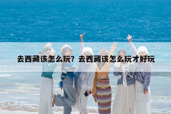 去西藏该怎么玩?去西藏该怎么玩才好玩