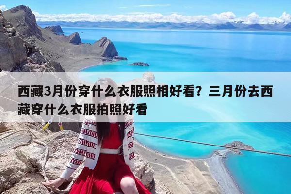 西藏3月份穿什么衣服照相好看?三月份去西藏穿什么衣服拍照好看