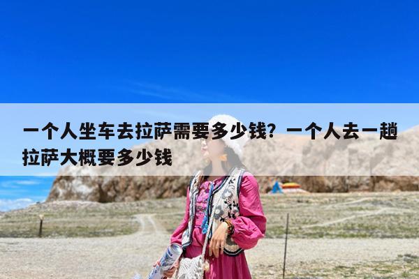 一个人坐车去拉萨需要多少钱?一个人去一趟拉萨大概要多少钱