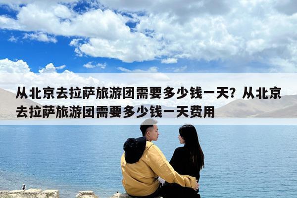 从北京去拉萨旅游团需要多少钱一天?从北京去拉萨旅游团需要多少钱一天费用