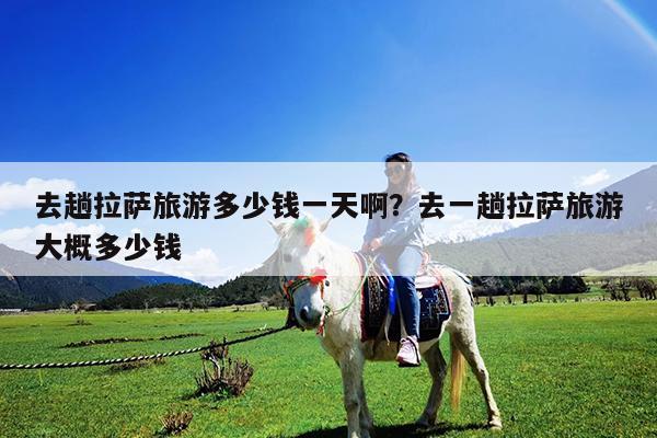 去趟拉萨旅游多少钱一天啊?去一趟拉萨旅游大概多少钱
