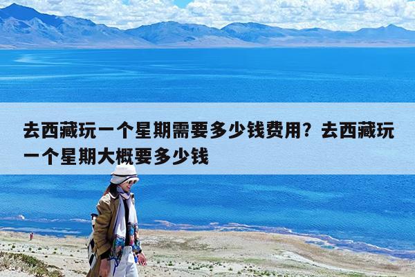 去西藏玩一个星期需要多少钱费用?去西藏玩一个星期大概要多少钱