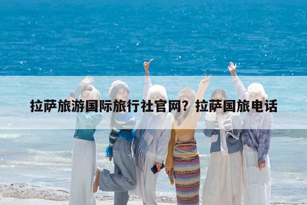 拉萨旅游国际旅行社官网?拉萨国旅电话