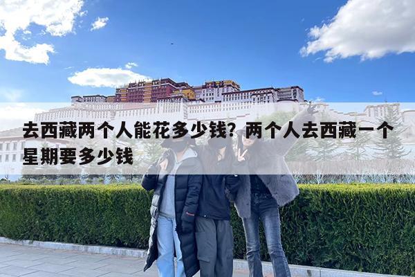 去西藏两个人能花多少钱?两个人去西藏一个星期要多少钱