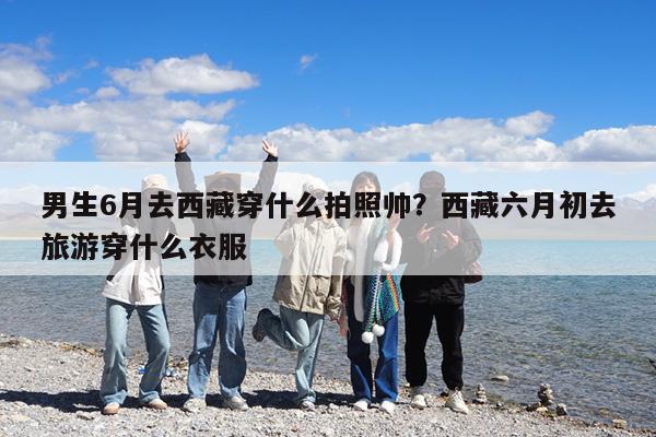 男生6月去西藏穿什么拍照帅?西藏六月初去旅游穿什么衣服