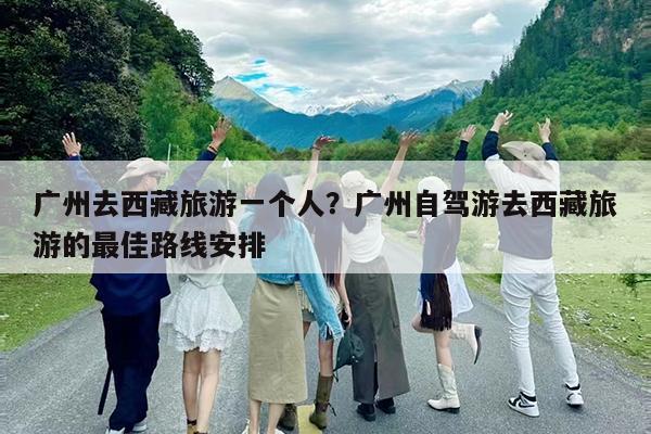 广州去西藏旅游一个人?广州自驾游去西藏旅游的最佳路线安排
