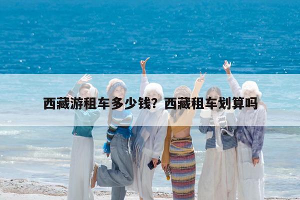 西藏游租车多少钱?西藏租车划算吗