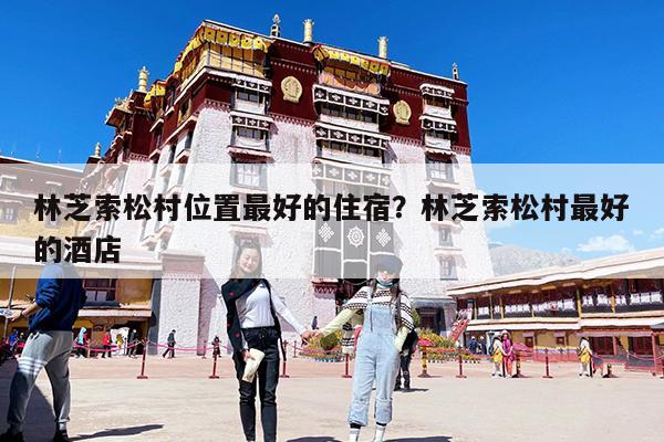 林芝索松村位置最好的住宿?林芝索松村最好的酒店