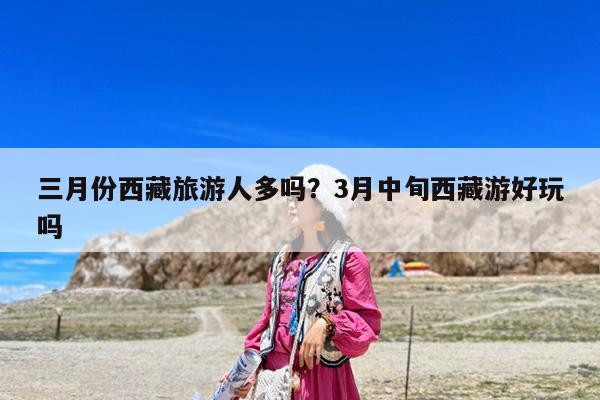 三月份西藏旅游人多吗?3月中旬西藏游好玩吗