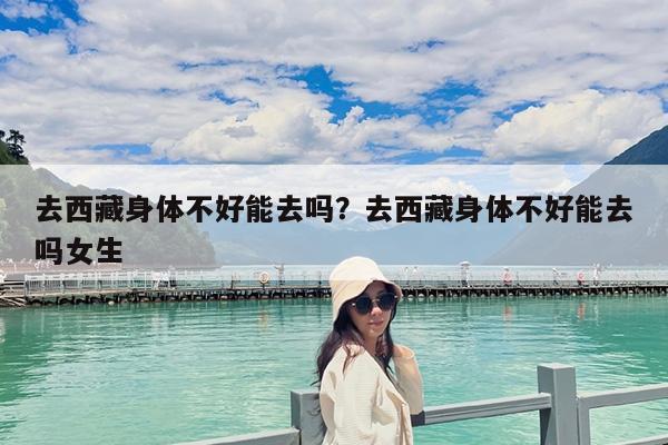 去西藏身体不好能去吗?去西藏身体不好能去吗女生