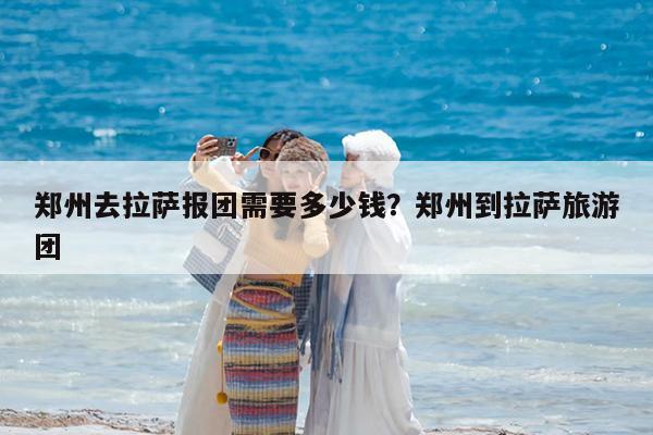 郑州去拉萨报团需要多少钱?郑州到拉萨旅游团