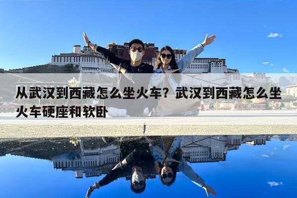 从武汉到西藏怎么坐火车?武汉到西藏怎么坐火车硬座和软卧