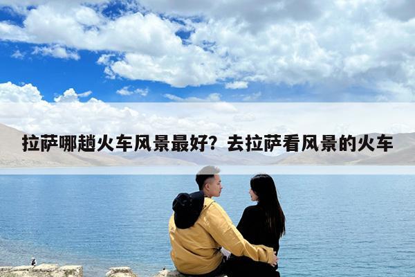 拉萨哪趟火车风景最好?去拉萨看风景的火车