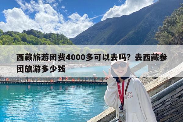 西藏旅游团费4000多可以去吗?去西藏参团旅游多少钱