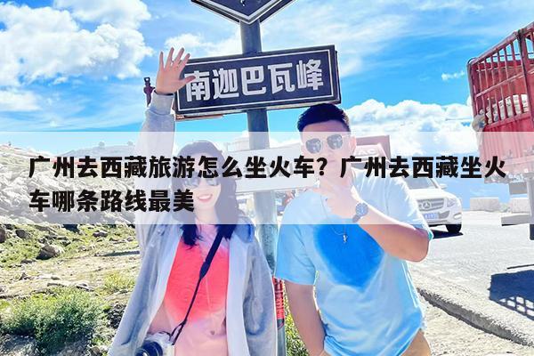 广州去西藏旅游怎么坐火车?广州去西藏坐火车哪条路线最美