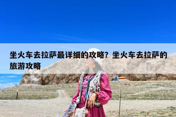 坐火车去拉萨最详细的攻略?坐火车去拉萨的旅游攻略