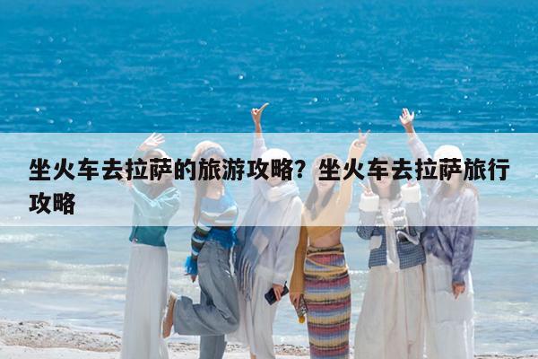 坐火车去拉萨的旅游攻略?坐火车去拉萨旅行攻略