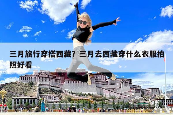 三月旅行穿搭西藏?三月去西藏穿什么衣服拍照好看