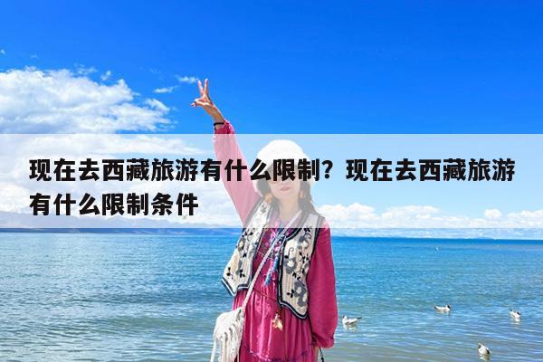 现在去西藏旅游有什么限制?现在去西藏旅游有什么限制条件