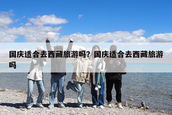 国庆适合去西藏旅游吗?国庆适合去西藏旅游吗