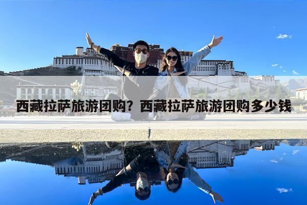 西藏拉萨旅游团购?西藏拉萨旅游团购多少钱