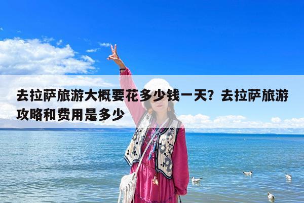 去拉萨旅游大概要花多少钱一天?去拉萨旅游攻略和费用是多少