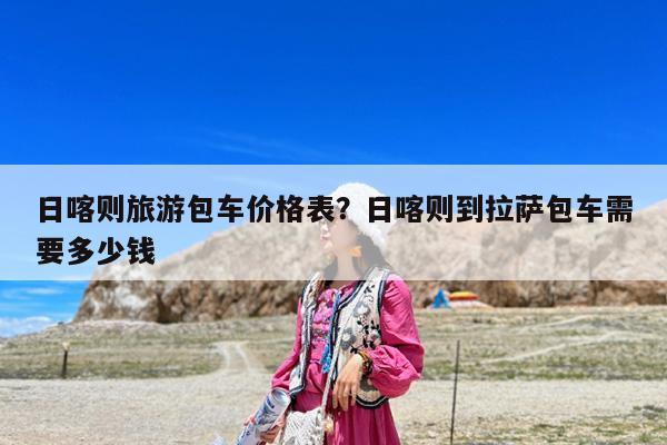 日喀则旅游包车价格表?日喀则到拉萨包车需要多少钱