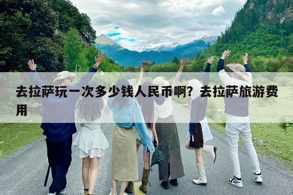 去拉萨玩一次多少钱人民币啊?去拉萨旅游费用
