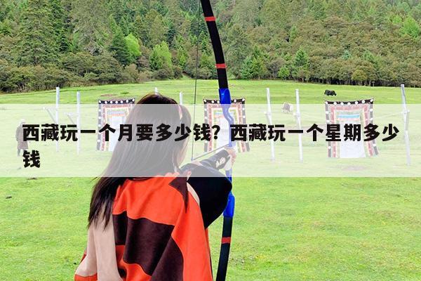 西藏玩一个月要多少钱?西藏玩一个星期多少钱