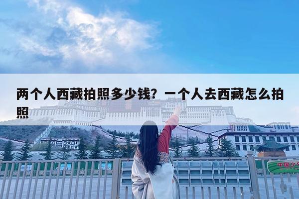 两个人西藏拍照多少钱?一个人去西藏怎么拍照