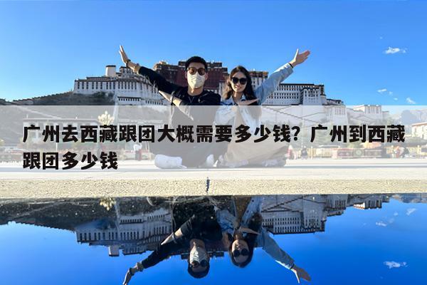 广州去西藏跟团大概需要多少钱?广州到西藏跟团多少钱