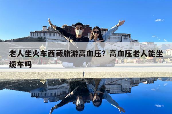 老人坐火车西藏旅游高血压?高血压老人能坐缆车吗