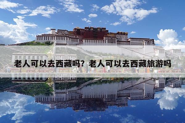 老人可以去西藏吗?老人可以去西藏旅游吗