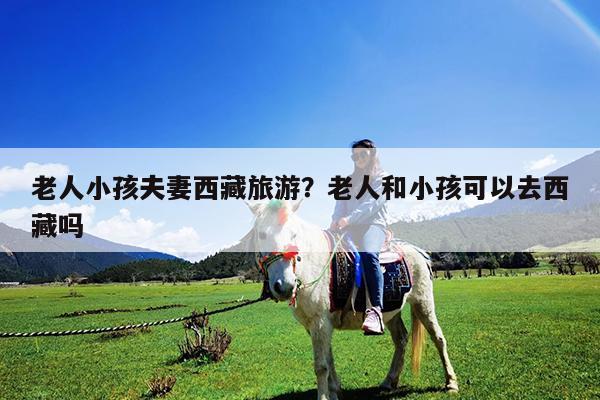 老人小孩夫妻西藏旅游?老人和小孩可以去西藏吗