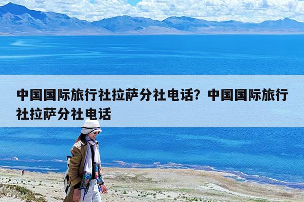 中国国际旅行社拉萨分社电话?中国国际旅行社拉萨分社电话