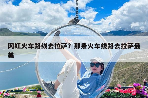 网红火车路线去拉萨?那条火车线路去拉萨最美