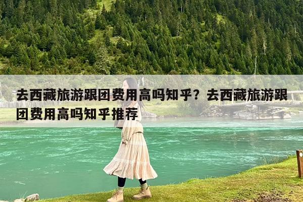 去西藏旅游跟团费用高吗知乎?去西藏旅游跟团费用高吗知乎推荐