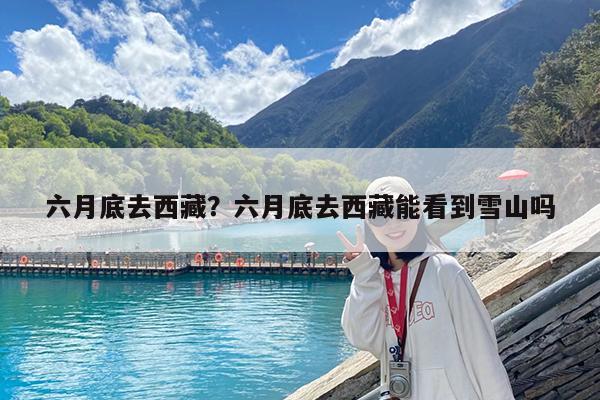 六月底去西藏?六月底去西藏能看到雪山吗