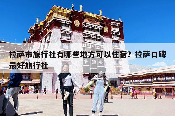 拉萨市旅行社有哪些地方可以住宿?拉萨口碑最好旅行社