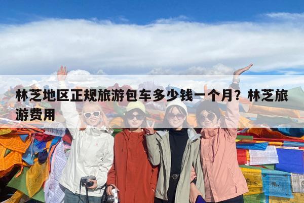 林芝地区正规旅游包车多少钱一个月?林芝旅游费用