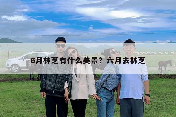 6月林芝有什么美景?六月去林芝