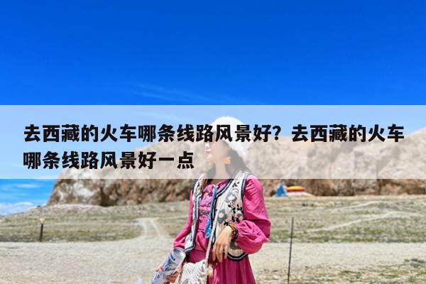 去西藏的火车哪条线路风景好?去西藏的火车哪条线路风景好一点