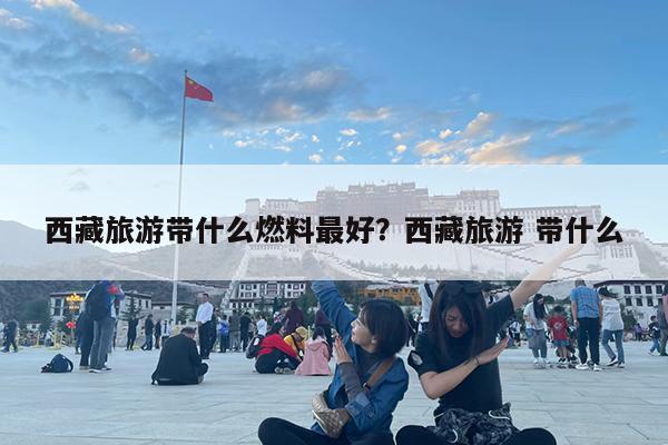西藏旅游带什么燃料最好?西藏旅游 带什么
