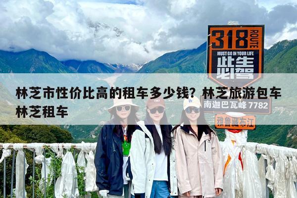 林芝市性价比高的租车多少钱?林芝旅游包车林芝租车