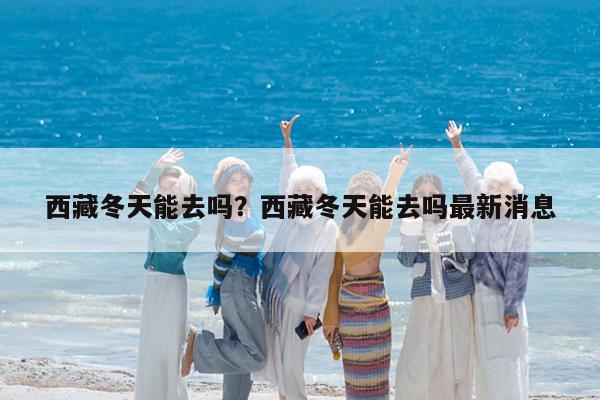 西藏冬天能去吗?西藏冬天能去吗最新消息