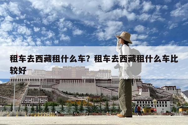 租车去西藏租什么车?租车去西藏租什么车比较好