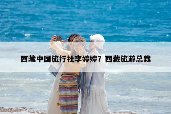 西藏中国旅行社李婷婷?西藏旅游总裁