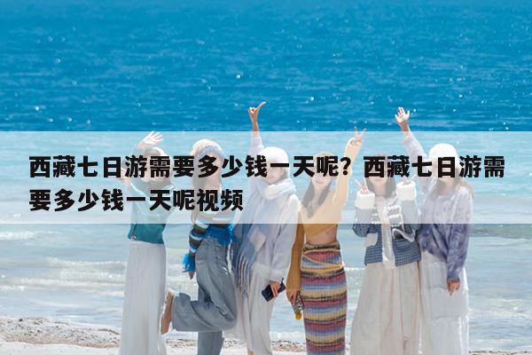 西藏七日游需要多少钱一天呢?西藏七日游需要多少钱一天呢视频
