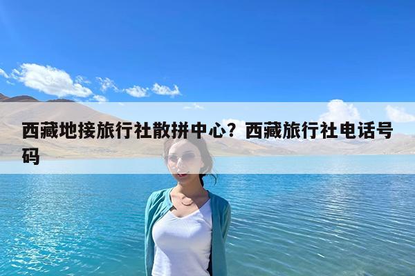 西藏地接旅行社散拼中心?西藏旅行社电话号码